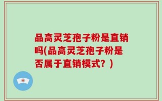 品高灵芝孢子粉是直销吗(品高灵芝孢子粉是否属于直销模式？)