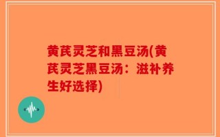 黄芪灵芝和黑豆汤(黄芪灵芝黑豆汤：滋补养生好选择)