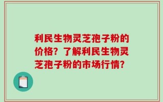 利民生物灵芝孢子粉的价格？了解利民生物灵芝孢子粉的市场行情？
