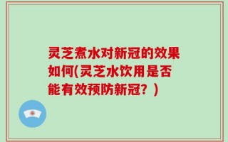 灵芝煮水对新冠的效果如何(灵芝水饮用是否能有效预防新冠？)