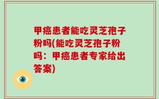 甲癌患者能吃灵芝孢子粉吗(能吃灵芝孢子粉吗：甲癌患者专家给出答案)