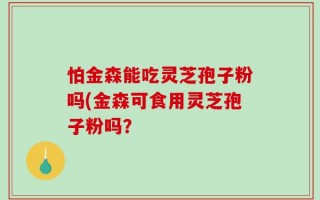 怕金森能吃灵芝孢子粉吗(金森可食用灵芝孢子粉吗？