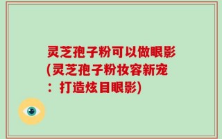 灵芝孢子粉可以做眼影(灵芝孢子粉妆容新宠：打造炫目眼影)
