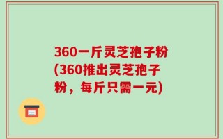 360一斤灵芝孢子粉(360推出灵芝孢子粉，每斤只需一元)