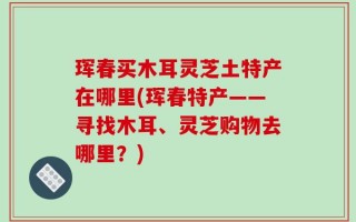 珲春买木耳灵芝土特产在哪里(珲春特产——寻找木耳、灵芝购物去哪里？)