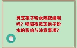 灵芝孢子粉水隔夜能喝吗？喝隔夜灵芝孢子粉水的影响与注意事项？