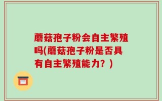 蘑菇孢子粉会自主繁殖吗(蘑菇孢子粉是否具有自主繁殖能力？)