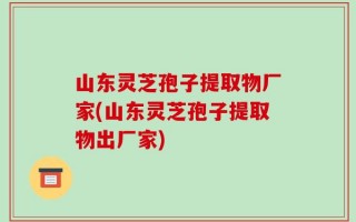山东灵芝孢子提取物厂家(山东灵芝孢子提取物出厂家)