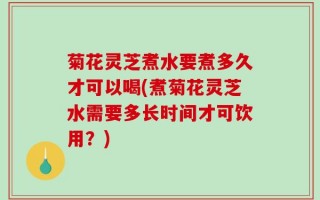 菊花灵芝煮水要煮多久才可以喝(煮菊花灵芝水需要多长时间才可饮用？)