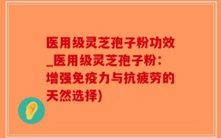 医用级灵芝孢子粉功效_医用级灵芝孢子粉：增强免疫力与抗疲劳的天然选择)