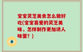 宝宝灵芝美食怎么做好吃(宝宝喜爱的灵芝美味，怎样制作更加诱人味蕾？)