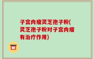 子宫肉瘤灵芝孢子粉(灵芝孢子粉对子宫肉瘤有治疗作用)