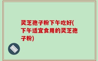 灵芝孢子粉下午吃好(下午适宜食用的灵芝孢子粉)