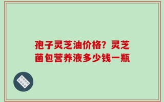 孢子灵芝油价格？灵芝菌包营养液多少钱一瓶