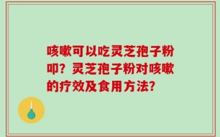 咳嗽可以吃灵芝孢子粉叩？灵芝孢子粉对咳嗽的疗效及食用方法？