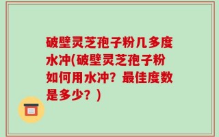破壁灵芝孢子粉几多度水冲(破壁灵芝孢子粉如何用水冲？最佳度数是多少？)