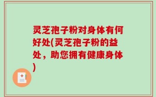 灵芝孢子粉对身体有何好处(灵芝孢子粉的益处，助您拥有健康身体)