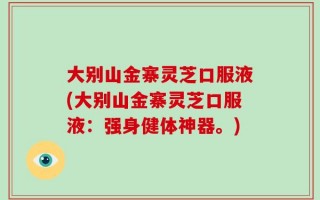 大别山金寨灵芝口服液(大别山金寨灵芝口服液：强身健体神器。)