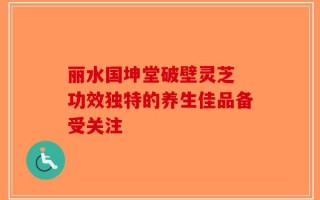 丽水国坤堂破壁灵芝 功效独特的养生佳品备受关注