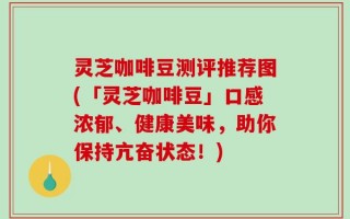 灵芝咖啡豆测评推荐图(「灵芝咖啡豆」口感浓郁、健康美味，助你保持亢奋状态！)