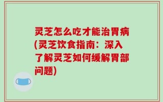 灵芝怎么吃才能治胃病(灵芝饮食指南：深入了解灵芝如何缓解胃部问题)