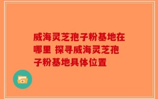 威海灵芝孢子粉基地在哪里 探寻威海灵芝孢子粉基地具体位置
