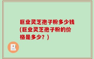 巨业灵芝孢子粉多少钱(巨业灵芝孢子粉的价格是多少？)