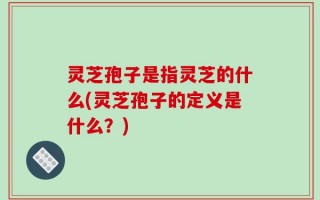 灵芝孢子是指灵芝的什么(灵芝孢子的定义是什么？)