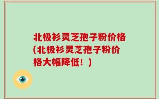 北极衫灵芝孢子粉价格(北极衫灵芝孢子粉价格大幅降低！)