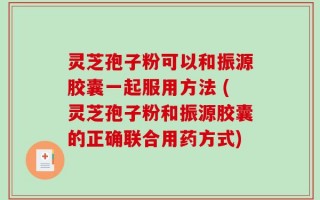 灵芝孢子粉可以和振源胶囊一起服用方法 (灵芝孢子粉和振源胶囊的正确联合用药方式)