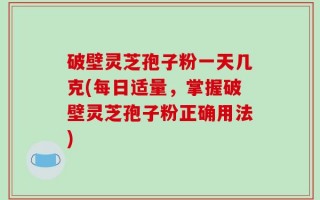 破壁灵芝孢子粉一天几克(每日适量，掌握破壁灵芝孢子粉正确用法)