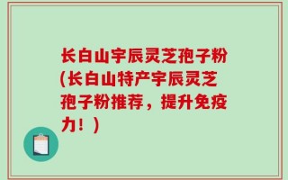 长白山宇辰灵芝孢子粉(长白山特产宇辰灵芝孢子粉推荐，提升免疫力！)