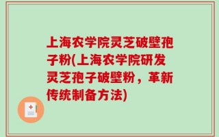 上海农学院灵芝破壁孢子粉(上海农学院研发灵芝孢子破壁粉，革新传统制备方法)