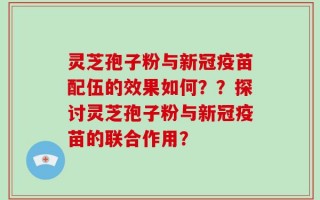灵芝孢子粉与新冠疫苗配伍的效果如何？？探讨灵芝孢子粉与新冠疫苗的联合作用？