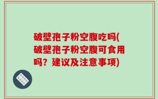 破壁孢子粉空腹吃吗(破壁孢子粉空腹可食用吗？建议及注意事项)