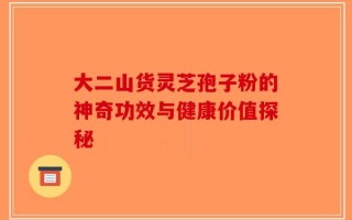 大二山货灵芝孢子粉的神奇功效与健康价值探秘