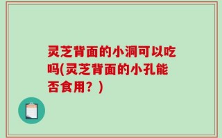 灵芝背面的小洞可以吃吗(灵芝背面的小孔能否食用？)