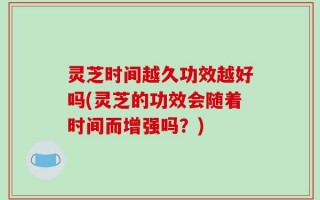 灵芝时间越久功效越好吗(灵芝的功效会随着时间而增强吗？)