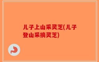 儿子上山采灵芝(儿子登山采摘灵芝)