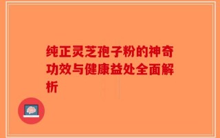 纯正灵芝孢子粉的神奇功效与健康益处全面解析
