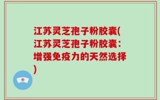 江苏灵芝孢子粉胶囊(江苏灵芝孢子粉胶囊：增强免疫力的天然选择)