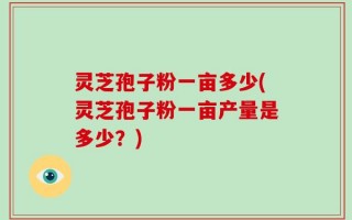 灵芝孢子粉一亩多少(灵芝孢子粉一亩产量是多少？)