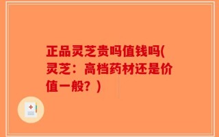 正品灵芝贵吗值钱吗(灵芝：高档药材还是价值一般？)