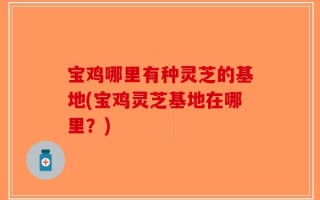 宝鸡哪里有种灵芝的基地(宝鸡灵芝基地在哪里？)