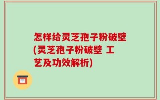 怎样给灵芝孢子粉破壁(灵芝孢子粉破壁 工艺及功效解析)