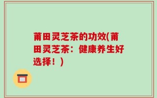 莆田灵芝茶的功效(莆田灵芝茶：健康养生好选择！)