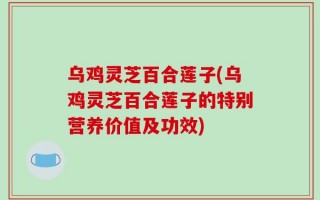 乌鸡灵芝百合莲子(乌鸡灵芝百合莲子的特别营养价值及功效)