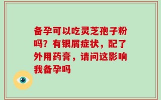 备孕可以吃灵芝孢子粉吗？有银屑症状，配了外用药膏，请问这影响我备孕吗