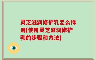 灵芝滋润修护乳怎么样用(使用灵芝滋润修护乳的步骤和方法)