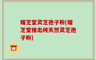 耀芝堂灵芝孢子粉(耀芝堂推出纯天然灵芝孢子粉)